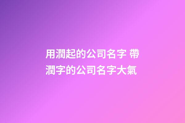 用潤起的公司名字 帶潤字的公司名字大氣-第1張-公司起名-玄機派
